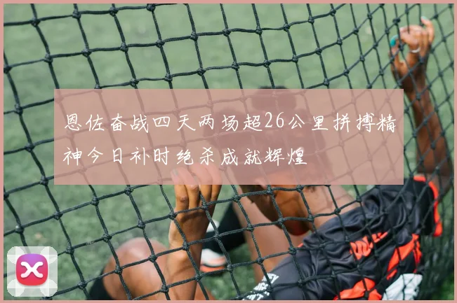 恩佐奋战四天两场超26公里拼搏精神今日补时绝杀成就辉煌