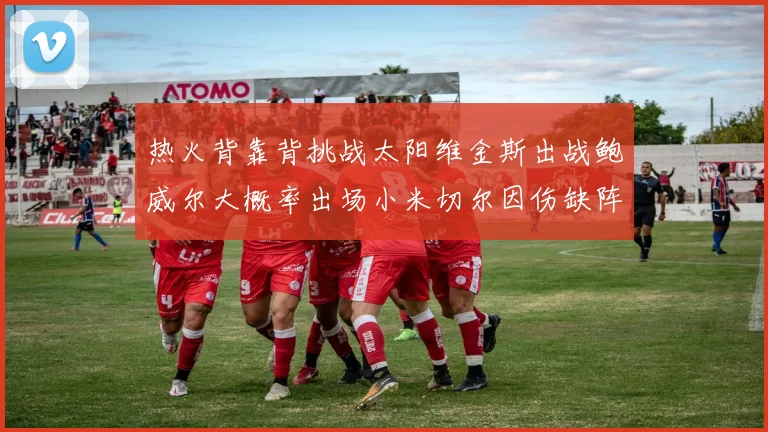 热火背靠背挑战太阳维金斯出战鲍威尔大概率出场小米切尔因伤缺阵