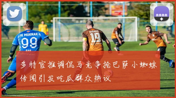 多特官推调侃马竞争抢巴萨小蜘蛛传闻引发吃瓜群众热议