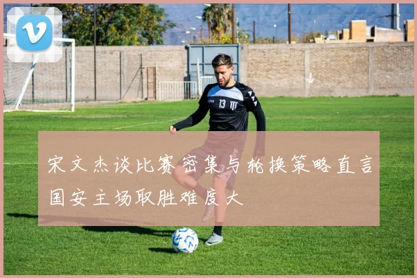 宋文杰谈比赛密集与轮换策略直言国安主场取胜难度大