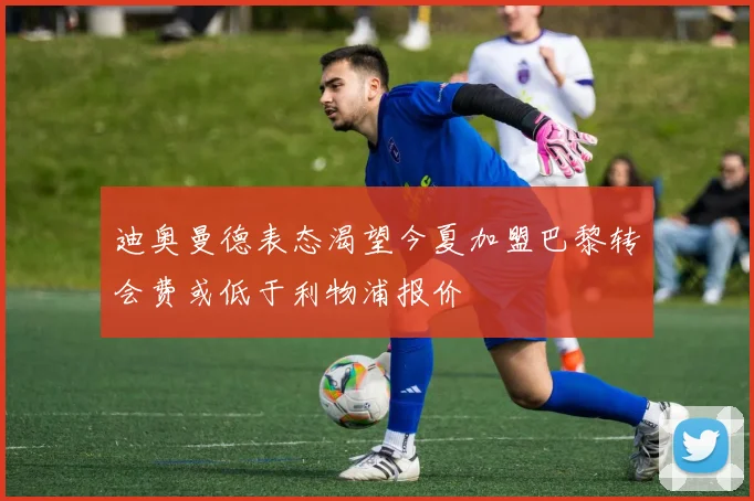 迪奥曼德表态渴望今夏加盟巴黎转会费或低于利物浦报价