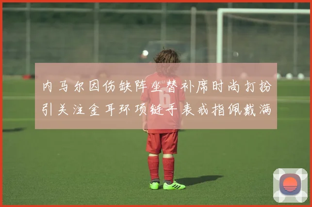 内马尔因伤缺阵坐替补席时尚打扮引关注金耳环项链手表戒指佩戴满身