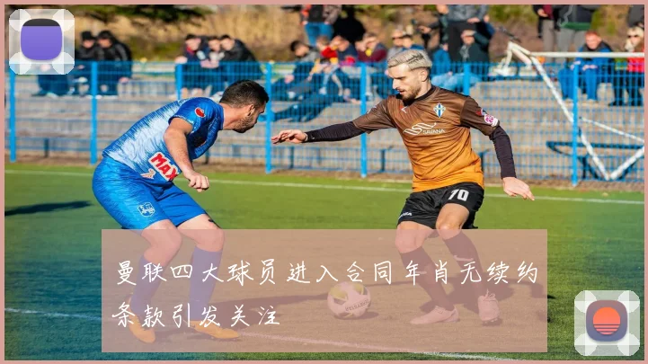 曼联四大球员进入合同年肖无续约条款引发关注