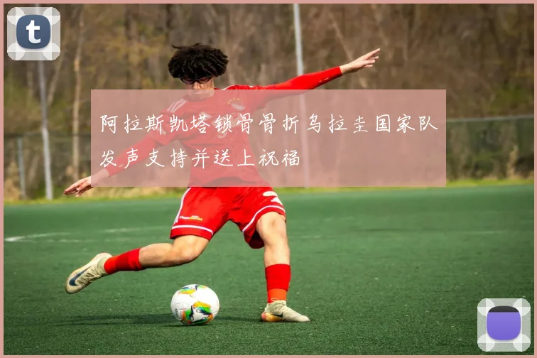 阿拉斯凯塔锁骨骨折乌拉圭国家队发声支持并送上祝福