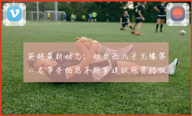 英超最新动态：切尔西几乎无缘第六名争夺伯恩茅斯紧追欧冠资格仅差三分