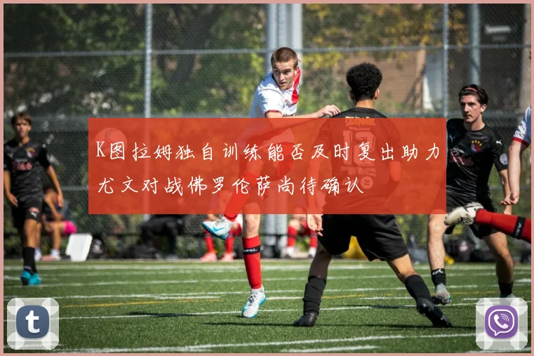 K图拉姆独自训练能否及时复出助力尤文对战佛罗伦萨尚待确认