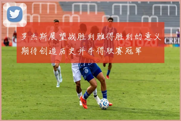 罗杰斯展望战胜利雅得胜利的意义期待创造历史并夺得联赛冠军