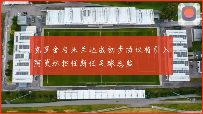 克罗舍与米兰达成初步协议将引入阿莫林担任新任足球总监