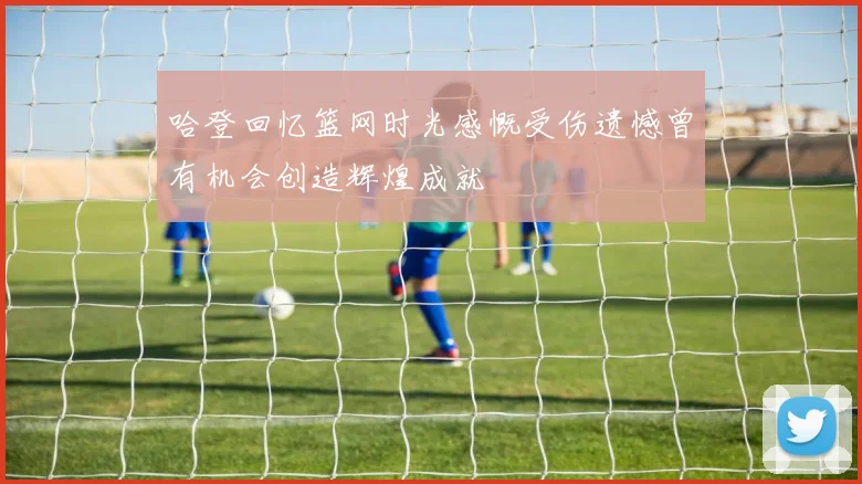 哈登回忆篮网时光感慨受伤遗憾曾有机会创造辉煌成就