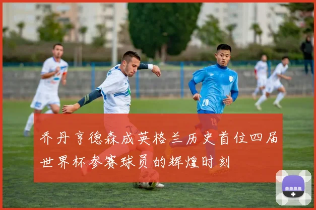乔丹亨德森成英格兰历史首位四届世界杯参赛球员的辉煌时刻