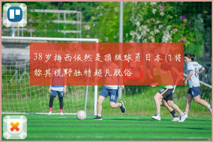 38岁梅西依然是顶级球员日本门将称其视野独特超凡脱俗