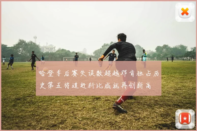 哈登季后赛失误数超越邓肯独占历史第五将追赶科比成就再创新高